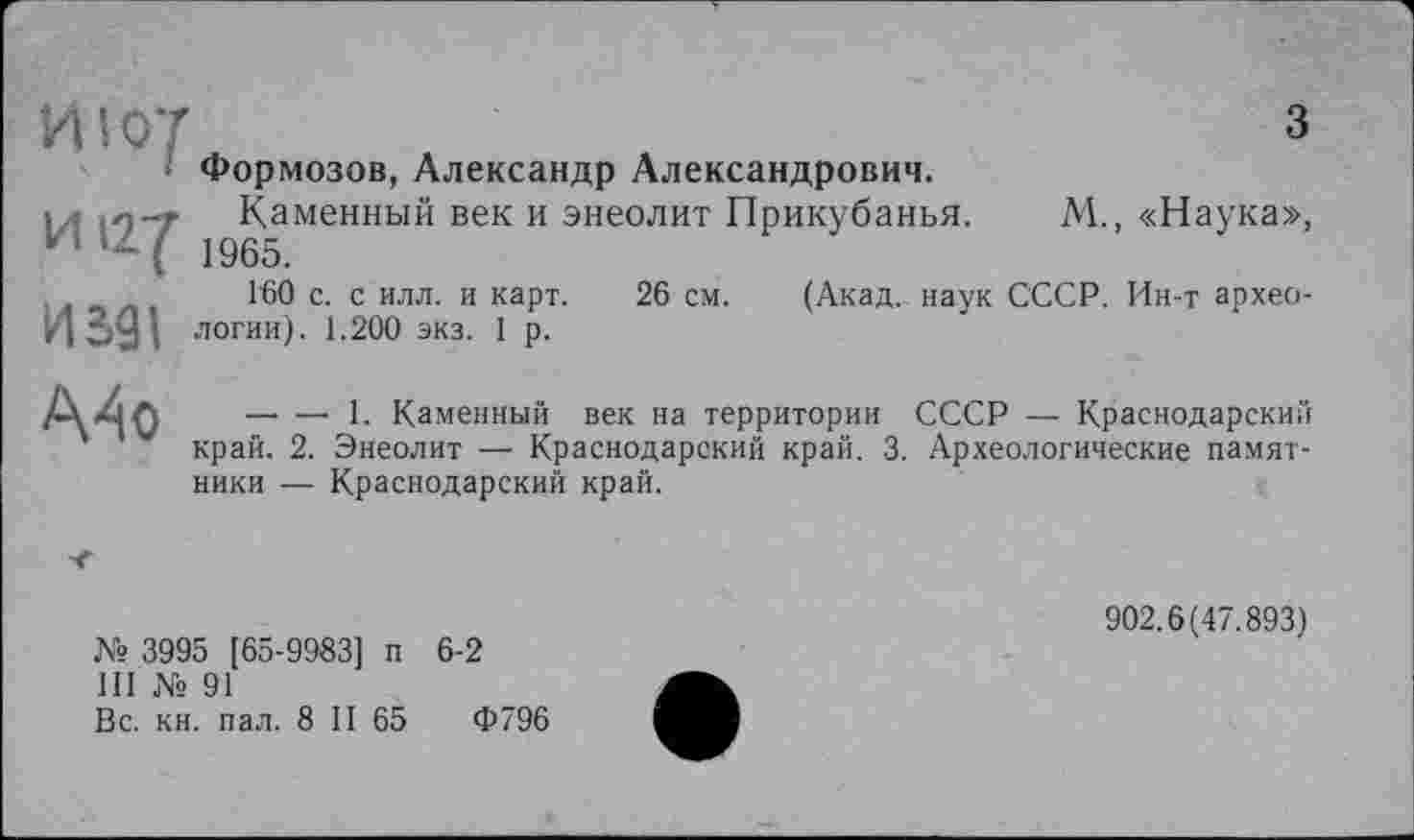 ﻿ИІ ОТ	З
Формозов, Александр Александрович.
1/ä (0-7 Каменный век и энеолит Прикубанья. М., «Наука», и ( 1965.
160 с. с илл. и карт. 26 см. (Акад, наук СССР. Ин-т архео-логин). 1.200 экз. 1 р.
,.п —• — I. Каменный век на территории СССР — Краснодарский ' край. 2. Энеолит — Краснодарский край. 3. Археологические памят-
ники — Краснодарский край.
№ 3995 [65-9983] п 6-2
III № 91
Вс. кн. пал. 8 II 65	Ф796
902.6(47.893)